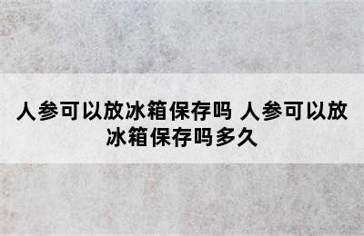 人参可以放冰箱保存吗 人参可以放冰箱保存吗多久